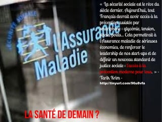 « La sécurité sociale est le rêve du
                       siècle dernier. Aujourd'hui, tout
                       Français devrait avoir accès à la
                       prévention assistée par
                       smartphone : glycémie, tension,
                       stress, poids... Cela permettrait à
                       l'Assurance maladie de sérieuses
                       économies, de renforcer le
                       leadership de nos start-ups et de
                       définir un nouveau standard de
                       justice sociale : l'accès à la
                       prévention moderne pour tous. » -
                       Tarik Krim -
                       http://tinyurl.com/96u8vfa




la santé de demain ?
 