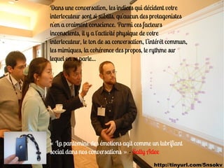 Dans une conversation, les indices qui décident votre
interlocuteur sont si subtils, qu'aucun des protagonistes
n'en a vraiment conscience. Parmi ces facteurs
inconscients, il y a l'activité physique de votre
interlocuteur, le ton de sa conversation, l'intérêt commun,
les mimiques, la cohérence des propos, le rythme sur
lequel on se parle...




« La pantomine des émotions agit comme un lubrifiant
social dans nos conversations » – Sally Adee
                                            http://tinyurl.com/5nsokv
 