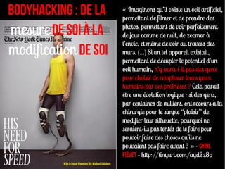 BodyHacking : De la   « Imaginons qu’il existe un oeil artificiel,
                      permettant de filmer et de prendre des

mesure de soi à la    photos, permettant de voir parfaitement
                      de jour comme de nuit, de zoomer à
                      l’envie, et même de voir au travers des
modification de soi   murs. (…) Si un tel appareil existait,
                      permettant de décupler le potentiel d’un
                      oeil humain, n’y aura-t-il pas des gens
                      pour choisir de remplacer leurs yeux
                      humains par ces prothèses ? Cela paraît
                      être une évolution logique : si des gens,
                      par centaines de milliers, ont recours à la
                      chirurgie pour le simple “plaisir” de
                      modifier leur silhouette, pourquoi ne
                      seraient-ils pas tentés de le faire pour
                      pouvoir faire des choses qu’ils ne
                      pouvaient pas faire avant ? » - Cyril
                      Fiévet - http://tinyurl.com/ayd2z8p
 