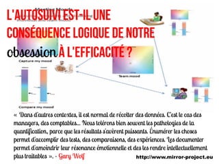 L'autosuivi est-il une
conséquence logique de notre
obsession à l'efficacité ?



 « Dans d'autres contextes, il est normal de récolter des données. C'est le cas des
 managers, des comptables... Nous tolérons bien souvent les pathologies de la
 quantification, parce que les résultats s'avèrent puissants. Énumérer les choses
 permet d'accomplir des tests, des comparaisons, des expériences. Les documenter
 permet d'amoindrir leur résonance émotionnelle et des les rendre intellectuellement
 plus traitables ». - Gary Wolf                         http://www.mirror-project.eu
 