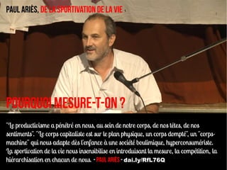 Paul Ariès, De la sportivation de la vie




Pourquoi mesure-t-on ?
"Le productivisme a pénétré en nous, au sein de notre corps, de nos têtes, de nos
sentiments". "Le corps capitaliste est sur le plan physique, un corps dompté", un "corps-
machine" qui nous adapte dès l'enfance à une société boulimique, hyperconsumériste.
La sportivation de la vie nous insensibilise en introduisant la mesure, la compétition, la
hiérarchisation en chacun de nous. - Paul Ariès - dai.ly/RfL76Q
 