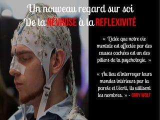 Un nouveau regard sur soi
De la névrose à la REFLEXIVITé
                       « L'idée que notre vie
                   mentale est affectée par des
                    causes cachées est un des
                   piliers de la psychologie. »

                   « Au lieu d'interroger leurs
                    mondes intérieurs par la
                   parole et l'écrit, ils utilisent
                   les nombres. » - Gary Wolf
 