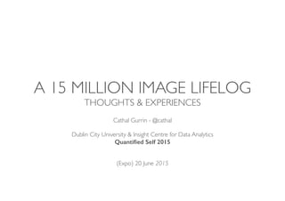 A 15 MILLION IMAGE LIFELOG
THOUGHTS & EXPERIENCES
Cathal Gurrin - @cathal
Dublin City University & Insight Centre for Data Analytics
Quantiﬁed Self 2015 
(Expo) 20 June 2015
 