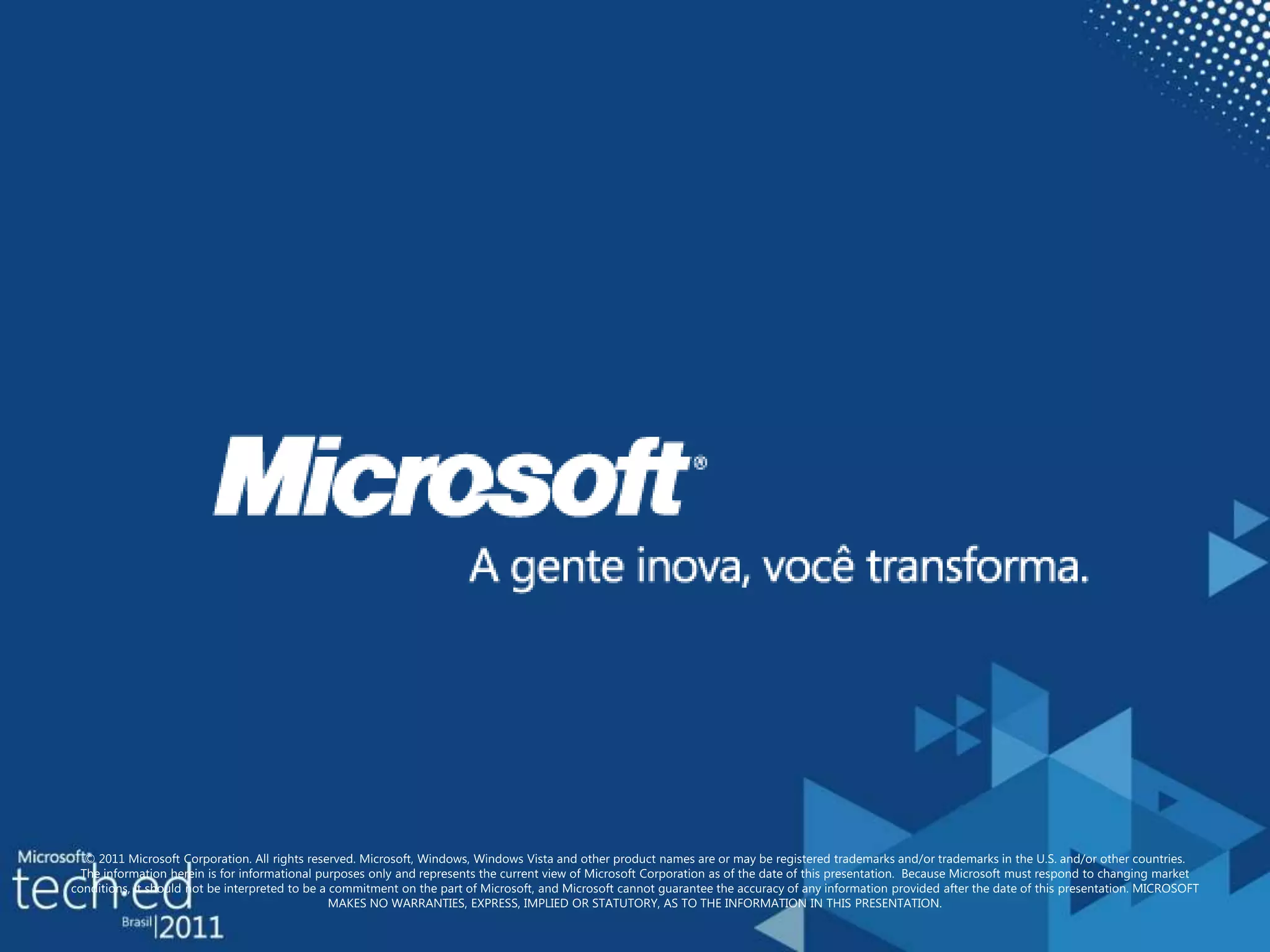 © 2011 Microsoft Corporation. All rights reserved. Microsoft, Windows, Windows Vista and other product names are or may be registered trademarks and/or trademarks in the U.S. and/or other countries.The information herein is for informational purposes only and represents the current view of Microsoft Corporation as of the date of this presentation.  Because Microsoft must respond to changing market conditions, it should not be interpreted to be a commitment on the part of Microsoft, and Microsoft cannot guarantee the accuracy of any information provided after the date of this presentation. MICROSOFT MAKES NO WARRANTIES, EXPRESS, IMPLIED OR STATUTORY, AS TO THE INFORMATION IN THIS PRESENTATION.