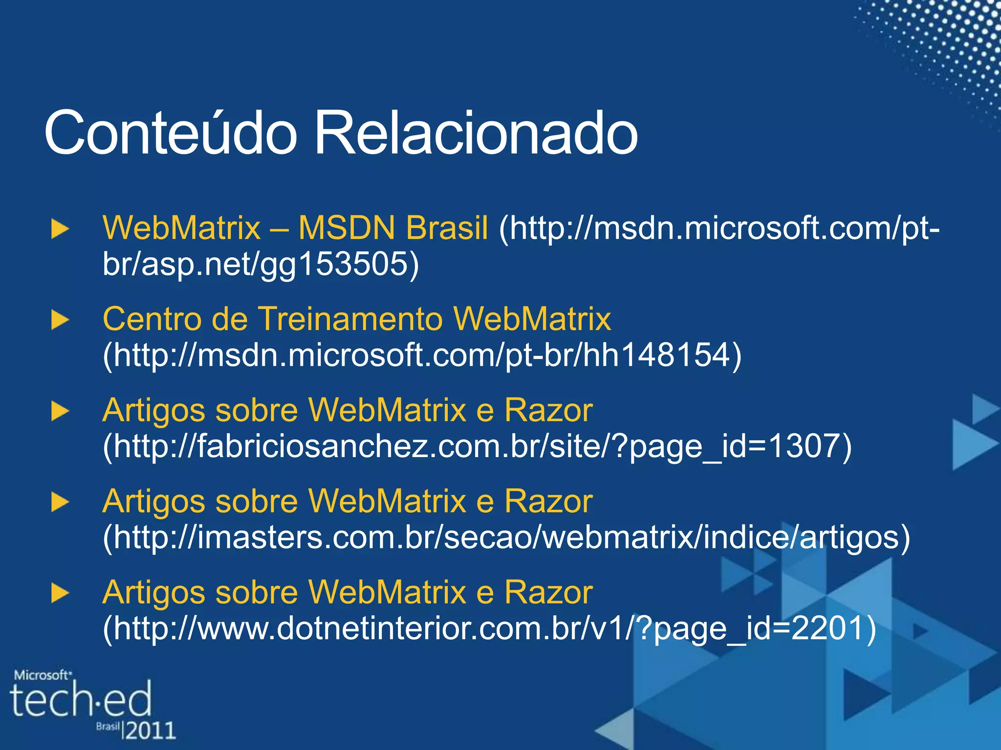 Conteúdo RelacionadoSlide ObrigatorioPalestrantes, Por favor listarconteudosexistentesdentro das paginas dos produtos (www.microsoft.combrasil) e paginas do TechNet e MSDN (technet.microsoft.com/brasil– msdn.microsoft./com/brasil)WebMatrix – MSDN Brasil(http://msdn.microsoft.com/pt-br/asp.net/gg153505)Centro de TreinamentoWebMatrix(http://msdn.microsoft.com/pt-br/hh148154)ArtigossobreWebMatrix e Razor (http://fabriciosanchez.com.br/site/?page_id=1307)ArtigossobreWebMatrix e Razor (http://imasters.com.br/secao/webmatrix/indice/artigos)ArtigossobreWebMatrix e Razor (http://www.dotnetinterior.com.br/v1/?page_id=2201)