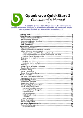 Openbravo QuickStart 2
                          Consultant's Manual
                                                              v2.0.1

                      © 2008-2010 Openbravo S.L.U. All rights reserved. The information in this
document is confidential and may not be disseminated or disclosed to third parties (either in digital
            form or on paper) without the prior written consent of Openbravo S.L.U.


              Introduction .................................................................................. 2
              Initial Interview............................................................................. 3
                Critical Information to Obtain ........................................................... 3
                Requirements Template................................................................... 3
                Master Data Import Template .......................................................... 3
                Deployment Model .......................................................................... 4
              Client Follow Up ............................................................................. 5
              Deployment ................................................................................... 5
                Openbravo Installation .................................................................... 5
                Openbravo Professional Edition Activation .......................................... 6
                Cloud Hosting (recommended) ......................................................... 6
                  Creating an Amazon Web Services Account ..................................... 6
                  Launching an Openbravo Professional Edition Instance...................... 7
                  Configuring the Security Group ...................................................... 8
                Dedicated In-house Server .............................................................. 9
                Backup ......................................................................................... 9
                  Amazon EC2 ............................................................................... 9
                  Restoring from a backup ............................................................. 12
                Security ...................................................................................... 13
                QuickStart 2 Template Installation .................................................. 13
                Session Configuration ................................................................... 15
              Customer Setup ........................................................................... 16
                Initial Client Setup........................................................................ 16
                Initial Organization Setup .............................................................. 17
              Roles and Users ........................................................................... 19
                Securing Default Configuration ....................................................... 19
                Application Users.......................................................................... 20
              Initial Configuration..................................................................... 20
                Customer's Template .................................................................... 20
                Customer's Module ....................................................................... 22
                Company Logo Customization ........................................................ 22
                Initial Data Configuration............................................................... 22
                  Payment Status Accounting......................................................... 23
                  Business Partner Categories ........................................................ 23
                  Payment Terms ......................................................................... 23
                  Payment Methods ...................................................................... 23
                  Product Categories..................................................................... 23
                  Attributes ................................................................................. 23
                  Units of Measure........................................................................ 23
                Initial Data Load........................................................................... 24
                Email Configuration ...................................................................... 24
              Functional Implementation .......................................................... 24
                Master Data Management .............................................................. 24
                  Price List Schema ...................................................................... 24
 