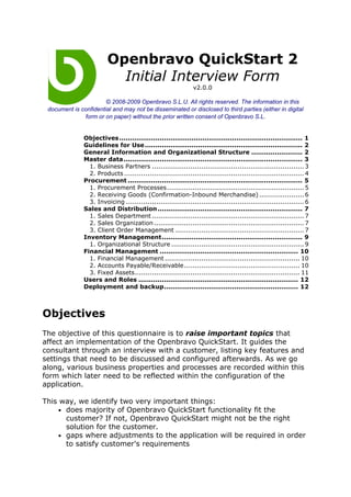 Openbravo QuickStart 2
                           Initial Interview Form
                                                               v2.0.0

                       © 2008-2009 Openbravo S.L.U. All rights reserved. The information in this
 document is confidential and may not be disseminated or disclosed to third parties (either in digital
              form or on paper) without the prior written consent of Openbravo S.L.


               Objectives ...................................................................................... 1
               Guidelines for Use .......................................................................... 2
               General Information and Organizational Structure ........................ 2
               Master data.................................................................................... 3
                 1. Business Partners ....................................................................... 3
                 2. Products .................................................................................... 4
               Procurement .................................................................................. 5
                 1. Procurement Processes................................................................ 5
                 2. Receiving Goods (Confirmation-Inbound Merchandise) ..................... 6
                 3. Invoicing ................................................................................... 6
               Sales and Distribution .................................................................... 7
                 1. Sales Department ....................................................................... 7
                 2. Sales Organization ...................................................................... 7
                 3. Client Order Management ............................................................ 7
               Inventory Management.................................................................. 9
                 1. Organizational Structure .............................................................. 9
               Financial Management ................................................................. 10
                 1. Financial Management ............................................................... 10
                 2. Accounts Payable/Receivable...................................................... 10
                 3. Fixed Assets............................................................................. 11
               Users and Roles ........................................................................... 12
               Deployment and backup............................................................... 12



Objectives
The objective of this questionnaire is to raise important topics that
affect an implementation of the Openbravo QuickStart. It guides the
consultant through an interview with a customer, listing key features and
settings that need to be discussed and configured afterwards. As we go
along, various business properties and processes are recorded within this
form which later need to be reflected within the configuration of the
application.

This way, we identify two very important things:
    • does majority of Openbravo QuickStart functionality fit the
      customer? If not, Openbravo QuickStart might not be the right
      solution for the customer.
    • gaps where adjustments to the application will be required in order
      to satisfy customer's requirements
 