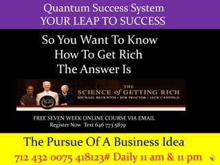 Quantum Success System
YOUR LEAP TO SUCCESS
The Pursue Of A Business Idea
712 432 0075 418123# Daily 11 am & 11 pm
So You Want To Know
How To Get Rich
The Answer Is
FREE SEVEN WEEK ONLINE COURSE VIA EMAIL
Register Now Text 646 773 5879
 