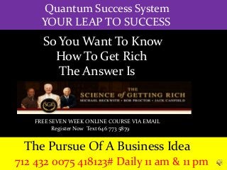 Quantum Success System
YOUR LEAP TO SUCCESS
The Pursue Of A Business Idea
712 432 0075 418123# Daily 11 am & 11 pm
So You Want To Know
How To Get Rich
The Answer Is
FREE SEVEN WEEK ONLINE COURSE VIA EMAIL
Register Now Text 646 773 5879
 