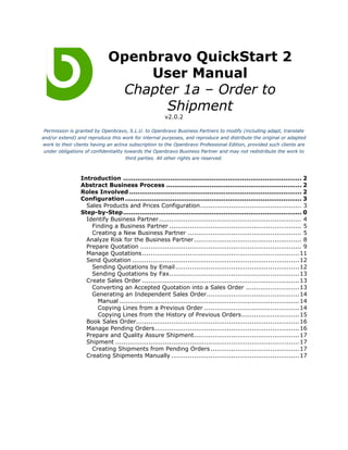 Openbravo QuickStart 2
                                 User Manual
                              Chapter 1a – Order to
                                   Shipment
                                                       v2.0.2

 Permission is granted by Openbravo, S.L.U. to Openbravo Business Partners to modify (including adapt, translate
and/or extend) and reproduce this work for internal purposes, and reproduce and distribute the original or adapted
work to their clients having an active subscription to the Openbravo Professional Edition, provided such clients are
 under obligations of confidentiality towards the Openbravo Business Partner and may not redistribute the work to
                                       third parties. All other rights are reserved.



                 Introduction ....................................................................................... 2
                 Abstract Business Process .................................................................. 2
                 Roles Involved .................................................................................... 2
                 Configuration ...................................................................................... 3
                   Sales Products and Prices Configuration................................................. 3
                 Step-by-Step....................................................................................... 0
                   Identify Business Partner..................................................................... 4
                     Finding a Business Partner ................................................................ 5
                     Creating a New Business Partner ....................................................... 5
                   Analyze Risk for the Business Partner .................................................... 8
                   Prepare Quotation .............................................................................. 9
                   Manage Quotations ............................................................................ 11
                   Send Quotation ................................................................................. 12
                     Sending Quotations by Email ............................................................ 12
                     Sending Quotations by Fax............................................................... 13
                   Create Sales Order ............................................................................ 13
                     Converting an Accepted Quotation into a Sales Order ..........................13
                     Generating an Independent Sales Order.............................................14
                       Manual ....................................................................................... 14
                       Copying Lines from a Previous Order ..............................................14
                       Copying Lines from the History of Previous Orders............................15
                   Book Sales Order............................................................................... 16
                   Manage Pending Orders...................................................................... 16
                   Prepare and Quality Assure Shipment...................................................17
                   Shipment ......................................................................................... 17
                     Creating Shipments from Pending Orders ...........................................17
                   Creating Shipments Manually .............................................................. 17
 