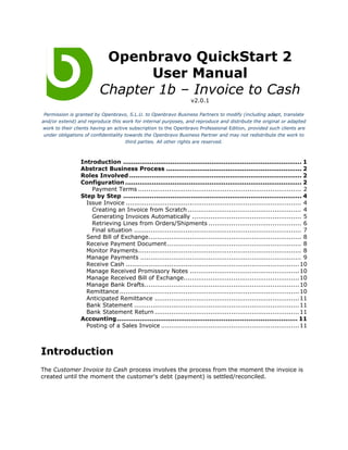 Openbravo QuickStart 2
                                User Manual
                         Chapter 1b – Invoice to Cash
                                                                   v2.0.1

 Permission is granted by Openbravo, S.L.U. to Openbravo Business Partners to modify (including adapt, translate
and/or extend) and reproduce this work for internal purposes, and reproduce and distribute the original or adapted
work to their clients having an active subscription to the Openbravo Professional Edition, provided such clients are
 under obligations of confidentiality towards the Openbravo Business Partner and may not redistribute the work to
                                       third parties. All other rights are reserved.



                 Introduction ....................................................................................... 1
                 Abstract Business Process .................................................................. 2
                 Roles Involved .................................................................................... 2
                 Configuration ...................................................................................... 2
                     Payment Terms ............................................................................... 2
                 Step by Step ....................................................................................... 4
                   Issue Invoice ..................................................................................... 4
                     Creating an Invoice from Scratch ....................................................... 4
                     Generating Invoices Automatically ..................................................... 5
                     Retrieving Lines from Orders/Shipments ............................................. 6
                     Final situation ................................................................................. 7
                   Send Bill of Exchange.......................................................................... 8
                   Receive Payment Document ................................................................. 8
                   Monitor Payments............................................................................... 8
                   Manage Payments .............................................................................. 9
                   Receive Cash .................................................................................... 10
                   Manage Received Promissory Notes .....................................................10
                   Manage Received Bill of Exchange........................................................ 10
                   Manage Bank Drafts........................................................................... 10
                   Remittance ....................................................................................... 10
                   Anticipated Remittance ...................................................................... 11
                   Bank Statement ................................................................................ 11
                   Bank Statement Return ...................................................................... 11
                 Accounting ........................................................................................ 11
                   Posting of a Sales Invoice ................................................................... 11



Introduction
The Customer Invoice to Cash process involves the process from the moment the invoice is
created until the moment the customer's debt (payment) is settled/reconciled.
 
