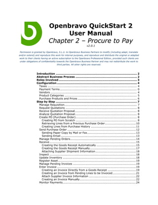 Openbravo QuickStart 2
                                   User Manual
                             Chapter 2 – Procure to Pay
                                                                    v2.0.1

 Permission is granted by Openbravo, S.L.U. to Openbravo Business Partners to modify (including adapt, translate
and/or extend) and reproduce this work for internal purposes, and reproduce and distribute the original or adapted
work to their clients having an active subscription to the Openbravo Professional Edition, provided such clients are
 under obligations of confidentiality towards the Openbravo Business Partner and may not redistribute the work to
                                       third parties. All other rights are reserved.



                 Introduction ....................................................................................... 2
                 Abstract Business Process .................................................................. 2
                 Roles Involved .................................................................................... 3
                 Configuration ...................................................................................... 4
                   Taxes ............................................................................................... 4
                   Payment Terms .................................................................................. 0
                   Vendors ............................................................................................ 4
                   Product Categories ............................................................................. 5
                   Purchase Products and Prices ............................................................... 6
                 Step by Step ....................................................................................... 7
                   Manage Requisition............................................................................. 7
                   Request Quotations ............................................................................ 8
                   Receive Quotation Proposal.................................................................. 8
                   Analyze Quotation Proposal.................................................................. 8
                   Create PO (Purchase Order) ................................................................. 8
                     Creating PO from Scratch ................................................................. 8
                     Retrieving Lines from a Previous Purchase Order.................................10
                     Creating Lines from Purchase History ................................................11
                   Send Purchase Order ......................................................................... 12
                     Sending Paper Copy by Mail or Fax....................................................13
                     Sending Email ................................................................................ 13
                   Manage Pending Orders...................................................................... 14
                   Receive ............................................................................................ 15
                     Creating the Goods Receipt Automatically ..........................................15
                     Creating the Goods Receipt Manually .................................................17
                     Attaching Supplier Shipment Information ...........................................18
                   Inspect ............................................................................................ 18
                   Update Inventory .............................................................................. 18
                   Register Asset................................................................................... 19
                   Manage Pending Invoices ................................................................... 19
                   Enter Invoice .................................................................................... 19
                     Creating an Invoice Directly from a Goods Receipt ..............................19
                     Creating an Invoice from Pending Lines to be Invoiced.........................21
                     Attach Supplier Invoice Information ..................................................22
                     Creating an Invoice Manually............................................................ 22
                   Monitor Payments.............................................................................. 24
 