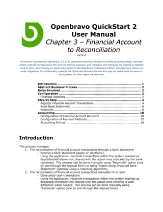 Openbravo QuickStart 2
                               User Manual
                        Chapter 3 – Financial Account
                              to Reconciliation
                                                       v2.0.2

 Permission is granted by Openbravo, S.L.U. to Openbravo Business Partners to modify (including adapt, translate
and/or extend) and reproduce this work for internal purposes, and reproduce and distribute the original or adapted
work to their clients having an active subscription to the Openbravo Professional Edition, provided such clients are
 under obligations of confidentiality towards the Openbravo Business Partner and may not redistribute the work to
                                       third parties. All other rights are reserved.



                 Introduction ....................................................................................... 1
                 Abstract Business Process .................................................................. 2
                 Roles Involved .................................................................................... 2
                 Configuration ...................................................................................... 2
                   Financial Accounts .............................................................................. 2
                 Step by Step ....................................................................................... 4
                   Register Financial Account Transactions ................................................. 4
                   Read Bank Statement ......................................................................... 8
                   Reconcile........................................................................................... 8
                 Accounting ........................................................................................ 10
                   Configuration of Financial Account Accounts ..........................................10
                   Configuration of Payment Methods .......................................................12
                   Accounting Entries ............................................................................. 14




Introduction
This process manages:
    1. The reconciliation of financial account transactions through a bank statement:
             ◦ Receive a bank statement (paper or electronic).
             ◦ Using the application, reconcile transactions within the system marked as
               deposited/withdrawn not cleared with the actual ones indicated by the bank
               statement. This process can be done manually using "Reconcile" option (one
               by one through the manual form) or using "Match Using Imported Bank
               Statement" (Globally using a matching algorithm).
    2. The reconciliation of financial account transactions manually for a cash:
             ◦ Close petty cash transactions
             ◦ Using the application, reconcile transactions within the system marked as
               deposited/withdrawn not cleared with the actual ones entering a cash
               difference when needed. This process can be done manually using
               "Reconcile" option (one by one through the manual form)
 