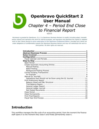 Openbravo QuickStart 2
                                User Manual
                         Chapter 4 – Period End Close
                             to Financial Report
                                                       v2.0.1

 Permission is granted by Openbravo, S.L.U. to Openbravo Business Partners to modify (including adapt, translate
and/or extend) and reproduce this work for internal purposes, and reproduce and distribute the original or adapted
work to their clients having an active subscription to the Openbravo Professional Edition, provided such clients are
 under obligations of confidentiality towards the Openbravo Business Partner and may not redistribute the work to
                                       third parties. All other rights are reserved.



                 Introduction ....................................................................................... 1
                 Abstract Business Process .................................................................. 2
                 Roles Involved .................................................................................... 2
                 Configuration ...................................................................................... 2
                   Fiscal Calendar and Periods.................................................................. 2
                 Step by Step ....................................................................................... 4
                   Open Period....................................................................................... 4
                   Create Automatic Accounting Entries ..................................................... 5
                     Manual Posting ................................................................................ 5
                     Batch Posting .................................................................................. 6
                     Background Posting Process .............................................................. 7
                   Correct Existing Transactions ............................................................... 7
                     An Example .................................................................................... 8
                   Manual GL Journals............................................................................. 8
                     Operations that Should not be Done using the GL Journal.....................11
                   Print Preliminary Report ..................................................................... 12
                     Balance Sheet and P&L Structure ......................................................12
                     Trial Balance Report ........................................................................ 13
                     General Ledger Report..................................................................... 15
                     General Ledger Journal.................................................................... 17
                     Not Posted Documents .................................................................... 18
                   Close Period...................................................................................... 19
                   Close Permanently ............................................................................. 19
                   Print Final Reports ............................................................................. 20
                   Fiscal Year End Process ...................................................................... 20




Introduction
This workflow manages the life-cycle of an accounting period, from the moment the finance
staff opens it to the moment they close it and finally permanently close it.
 