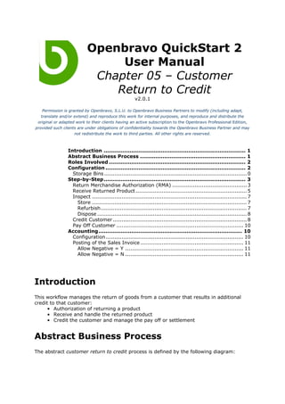 Openbravo QuickStart 2
                               User Manual
                           Chapter 05 – Customer
                              Return to Credit
                                                    v2.0.1

    Permission is granted by Openbravo, S.L.U. to Openbravo Business Partners to modify (including adapt,
   translate and/or extend) and reproduce this work for internal purposes, and reproduce and distribute the
 original or adapted work to their clients having an active subscription to the Openbravo Professional Edition,
provided such clients are under obligations of confidentiality towards the Openbravo Business Partner and may
                     not redistribute the work to third parties. All other rights are reserved.



                Introduction .................................................................................. 1
                Abstract Business Process ............................................................. 1
                Roles Involved ............................................................................... 2
                Configuration ................................................................................. 2
                  Storage Bins .................................................................................. 0
                Step-by-Step.................................................................................. 3
                  Return Merchandise Authorization (RMA) ........................................... 3
                  Receive Returned Product ................................................................ 5
                  Inspect ......................................................................................... 7
                    Store ......................................................................................... 7
                    Refurbish.................................................................................... 7
                    Dispose ...................................................................................... 8
                  Credit Customer ............................................................................. 8
                  Pay Off Customer ......................................................................... 10
                Accounting ................................................................................... 10
                  Configuration ............................................................................... 10
                  Posting of the Sales Invoice ........................................................... 11
                    Allow Negative = Y .................................................................... 11
                    Allow Negative = N .................................................................... 11




Introduction
This workflow manages the return of goods from a customer that results in additional
credit to that customer:
      • Authorization of returning a product
      • Receive and handle the returned product
      • Credit the customer and manage the pay off or settlement


Abstract Business Process
The abstract customer return to credit process is defined by the following diagram:
 