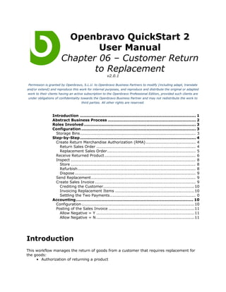 Openbravo QuickStart 2
                               User Manual
                       Chapter 06 – Customer Return
                              to Replacement
                                                        v2.0.1

 Permission is granted by Openbravo, S.L.U. to Openbravo Business Partners to modify (including adapt, translate
and/or extend) and reproduce this work for internal purposes, and reproduce and distribute the original or adapted
work to their clients having an active subscription to the Openbravo Professional Edition, provided such clients are
 under obligations of confidentiality towards the Openbravo Business Partner and may not redistribute the work to
                                       third parties. All other rights are reserved.



                 Introduction ....................................................................................... 1
                 Abstract Business Process .................................................................. 2
                 Roles Involved .................................................................................... 3
                 Configuration ...................................................................................... 3
                   Storage Bins ...................................................................................... 3
                 Step-by-Step....................................................................................... 4
                   Create Return Merchandise Authorization (RMA) ..................................... 4
                     Return Sales Order .......................................................................... 4
                     Replacement Sales Order .................................................................. 5
                   Receive Returned Product .................................................................... 6
                   Inspect ............................................................................................. 8
                     Store ............................................................................................. 8
                     Refurbish........................................................................................ 8
                     Dispose .......................................................................................... 9
                   Send Replacement.............................................................................. 9
                   Create Sales Invoice ........................................................................... 9
                     Crediting the Customer.................................................................... 10
                     Invoicing Replacement Items ........................................................... 10
                     Settling the Two Payments................................................................ 0
                 Accounting ........................................................................................ 10
                   Configuration .................................................................................... 10
                   Posting of the Sales Invoice ................................................................ 11
                     Allow Negative = Y ......................................................................... 11
                     Allow Negative = N ......................................................................... 11




Introduction
This workflow manages the return of goods from a customer that requires replacement for
the goods:
     • Authorization of returning a product
 