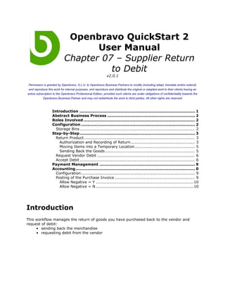 Openbravo QuickStart 2
                                   User Manual
                            Chapter 07 – Supplier Return
                                      to Debit
                                                             v2.0.1

 Permission is granted by Openbravo, S.L.U. to Openbravo Business Partners to modify (including adapt, translate and/or extend)
 and reproduce this work for internal purposes, and reproduce and distribute the original or adapted work to their clients having an
active subscription to the Openbravo Professional Edition, provided such clients are under obligations of confidentiality towards the
            Openbravo Business Partner and may not redistribute the work to third parties. All other rights are reserved



                   Introduction ....................................................................................... 1
                   Abstract Business Process .................................................................. 2
                   Roles Involved .................................................................................... 2
                   Configuration ...................................................................................... 2
                     Storage Bins ...................................................................................... 2
                   Step-by-Step....................................................................................... 3
                     Return Product ................................................................................... 3
                       Authorization and Recording of Return ................................................ 3
                       Moving Items into a Temporary Location............................................. 5
                       Sending Back the Goods ................................................................... 5
                     Request Vendor Debit ......................................................................... 6
                     Accept Debit ...................................................................................... 6
                   Payment Management ........................................................................ 9
                   Accounting .......................................................................................... 0
                     Configuration ..................................................................................... 9
                     Posting of the Purchase Invoice ............................................................ 9
                       Allow Negative = Y ......................................................................... 10
                       Allow Negative = N ......................................................................... 10




Introduction
This workflow manages the return of goods you have purchased back to the vendor and
request of debit:
     • sending back the merchandise
     • requesting debit from the vendor
 