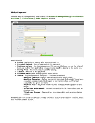 Make Payment

Another way of paying existing bills is using the Financial Management || Receivables &
Payables || Transactions || Make Payment window:




Fields to note:
      • Paying to - Business partner who amount is paid to.
      • Payment Method - form of payment of this payment.
      • Business partner - the business partner this payment belongs to, use the original
         business partner here as the two new payments must be belong to the same one.
      • Paying From - Financial account used for paying.
      • Amount - Amount of this payment.
      • Payment Date - Date when payment event occurs.
      • Status - Status of payment document. Existing statuses are:
              ◦ Awaiting Payment - Before payment document is processed.
              ◦ Awaiting Execution - Before payment is executed. Only used if there is an
                execution process related to the pair of payment method and financial
                account for the given payment.
              ◦ Payment Made - Payment event occurred and document is posted to the
                ledger.
              ◦ Withdrawn Not Cleared - Payment recognized in OB Financial account as
                a transaction.
              ◦ Withdrawn Cleared - Payment has been cleared through a reconciliation
                process.

Mind that amount is not editable as it will be calculated as sum of the details selected. Press
Add Payment Details button.
 