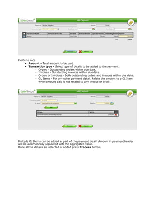 Fields to note:
      • Amount - Total amount to be paid.
      • Transaction type - Select type of details to be added to the payment:
              ◦ Orders - Outstanding orders within due date.
              ◦ Invoices - Outstanding invoices within due date.
              ◦ Orders or Invoices - Both outstanding orders and invoices within due date.
              ◦ GL Items - For any other payment detail. Relate the amount to a GL Item
                when amount paid is not related to any invoice or order.




Multiple GL Items can be added as part of the payment detail. Amount in payment header
will be automatically populated with the aggregated value.
Once all the details are selected or added press Process button.
 