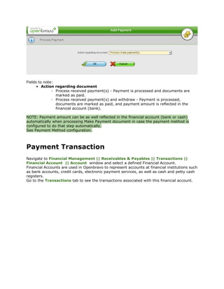 Fields to note:
      • Action regarding document
              ◦ Process received payment(s) - Payment is processed and documents are
                marked as paid.
              ◦ Process received payment(s) and withdraw - Payment is processed,
                documents are marked as paid, and payment amount is reflected in the
                financial account (bank).

NOTE: Payment amount can be as well reflected in the financial account (bank or cash)
automatically when processing Make Payment document in case the payment method is
configured to do that step automatically.
See Payment Method configuration.



Payment Transaction
Navigate to Financial Management || Receivables & Payables || Transactions ||
Financial Account || Account window and select a defined Financial Account.
Financial Accounts are used in Openbravo to represent accounts at financial institutions such
as bank accounts, credit cards, electronic payment services, as well as cash and petty cash
registers.
Go to the Transactions tab to see the transactions associated with this financial account.
 