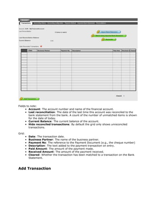 Fields to note:
      • Account: The account number and name of the financial account.
      • Last reconciliation: The date of the last time this account was reconciled to the
         bank statement from the bank. A count of the number of unmatched items is shown
         for the date of today.
      • Current Balance: The current balance of the account.
      • Hide reconciled transactions: By default the grid only shows unreconciled
         transactions.

Grid:
        •   Date: The transaction date.
        •   Business Partner: The name of the business partner.
        •   Payment No: The reference to the Payment Document (e.g., the cheque number)
        •   Description: The text added to the payment transaction on entry.
        •   Paid Amount: The amount of the payment made.
        •   Received Amount: The amount of the payment received.
        •   Cleared: Whether the transaction has been matched to a transaction on the Bank
            Statement.



Add Transaction
 