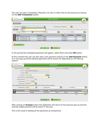 The user can add a Transaction (Payment, GL item or Bank Fee) to the account by clicking
on the Add Transaction button.




In the grid all the completed payments will appear, select them and press OK button.

At this moment the user can also add a new payment clicking on the Add Payment button.
In a new pop-up all the pending payments will be shown for depending on the filtering
options.




After clicking on Process button the application will return to the previous pop-up and the
recently added payment will be shown in the grid.

This is the result of adding all the payments as transactions.
 