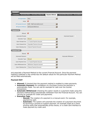 and associate a Payment Method to the current Financial Account. Once the payment
method is selected in the combo-box the default values for this particular Payment Method
will be filled automatically.

Payment OUT

     • Allowed: If checked then the payment method is enabled to make payments.
     • Automatic Payment: On completion of a Purchase Invoice the payment is
       automatically made. You can use for example for cash over the counter
       transactions.
     • Automatic Withdrawal: Checking this option results in a payment made using this
       payment method being automatically withdrawn from the Financial Account. You can
       use this for example for credit card payments.
     • Execution Type
             ◦ Manual: The creation of a payment is a manual event. For example,
               payment by cash.
             ◦ Automatic: The system will automate the creation of a payment document
               by launching a process to support payment. An example might be a check
               printing utility that automatically prints checks, or a credit card interface to
               make payment by credit card.
 