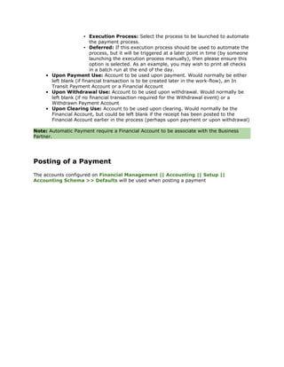 ▪ Execution Process: Select the process to be launched to automate
                         the payment process.
                       ▪ Deferred: If this execution process should be used to automate the
                         process, but it will be triggered at a later point in time (by someone
                         launching the execution process manually), then please ensure this
                         option is selected. As an example, you may wish to print all checks
                         in a batch run at the end of the day.
     • Upon Payment Use: Account to be used upon payment. Would normally be either
       left blank (if financial transaction is to be created later in the work-flow), an In
       Transit Payment Account or a Financial Account
     • Upon Withdrawal Use: Account to be used upon withdrawal. Would normally be
       left blank (if no financial transaction required for the Withdrawal event) or a
       Withdrawn Payment Account
     • Upon Clearing Use: Account to be used upon clearing. Would normally be the
       Financial Account, but could be left blank if the receipt has been posted to the
       Financial Account earlier in the process (perhaps upon payment or upon withdrawal)

Note: Automatic Payment require a Financial Account to be associate with the Business
Partner.




Posting of a Payment
The accounts configured on Financial Management || Accounting || Setup ||
Accounting Schema >> Defaults will be used when posting a payment
 
