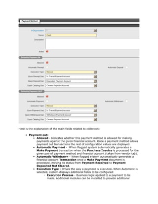 Here is the explanation of the main fields related to collection:

     • Payment out:
         • Allowed - Indicates whether this payment method is allowed for making
           payments against the given financial account. Once a payment method allows
           payment out transactions the rest of configuration values are displayed.
         • Automatic Payment - When flagged system automatically generates a
           Make Payment transaction when the Purchase Invoice is processed for the
           given pair of payment method and financial account (taken from vendor tab).
         • Automatic Withdrawn - When flagged system automatically generates a
           financial account Transaction once a Make Payment document is
           processed, moving its status from Payment Received to Payment
           Deposited Not Cleared.
         • Execution Type - Drives the way a payment is executed. When Automatic is
           selected, system displays additional fields to be configured:
                 ◦ Execution Process - Business logic applied to a payment to be
                   made. Additional modules can be installed to provide additional
 
