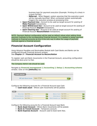 business logic for payment execution (Example: Printing of a check in
                    a given format).
                 ◦ Deferred - When flagged, system assumes that the execution event
                    will be manually launched. When unchecked system automatically
                    triggers the execution process at processing time.
          • Upon Payment Use - Account to be used as target account for posting of
            Make Payment transactions.
          • Upon Withdrawal Use - Account to be used as target account for posting of
            Financial Account Deposit transactions.
          • Upon Clearing Use - Account to be used as target account for posting of
            Financial Account Reconciliation transactions.

NOTE: Payment Method configuration will be used as default values when adding those
payment methods to the corresponding Financial Account. It is needed to assign payment
methods to financial accounts as this is the only way to allow the usage of payment
methods against a financial account.


Financial Account Configuration
Using Advance Payables and Receivables Module both Cash Books and Banks can be
configured through Financial Account window.
See Chapter 3 – Financial Account to Reconciliation

To register cash and Bank movements in the Financial Account, accounting configuration
should be done prior to that.

The Company Admin role should be used.

Navigate to Financial management || Accounting || Setup || Accounting schema
window. Click on the [Defaults] tab.




Configure the following accounts for a Financial Account type Cash
     • Cash book asset - Where cash movements will be posted.




Configure the   following accounts for a Financial Account type Bank
     • Bank     Asset Account - Where Bank movements will be posted.
     • Bank     In Transit Account - Temporary account.
     • Bank     Expense Account - Account used to book bank fees.
 