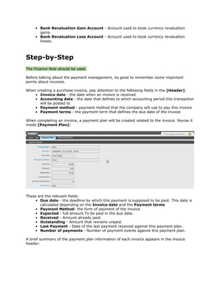 • Bank Revaluation Gain Account - Account used to book currency revaluation
       gains.
     • Bank Revaluation Loss Account - Account used to book currency revaluation
       losses.



Step-by-Step
The Finance Role should be used.

Before talking about the payment management, its good to remember some important
points about invoices.

When creating a purchase invoice, pay attention to the following fields in the [Header]:
    • Invoice date - the date when an invoice is received
    • Accounting date - the date that defines to which accounting period this transaction
       will be posted to
    • Payment method - payment method that the company will use to pay this invoice
    • Payment terms - the payment term that defines the due date of the invoice

When completing an invoice, a payment plan will be created related to the invoice. Revise it
inside [Payment Plan]:




These are the relevant fields:
    • Due date - the deadline by which this payment is supposed to be paid. This date is
       calculated depending on the Invoice date and the Payment terms
    • Payment Method- the form of payment of the invoice
    • Expected - full amount To be paid in the due date.
    • Received - Amount already paid.
    • Outstanding - Amount that remains unpaid.
    • Last Payment - Date of the last payment received against this payment plan.
    • Number of payments - Number of payment events against this payment plan.

A brief summary of the payment plan information of each invoice appears in the invoice
header:
 