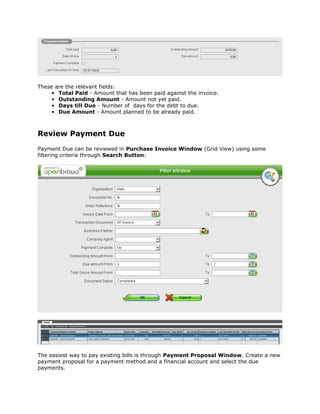 These are the relevant fields:
    • Total Paid - Amount that has been paid against the invoice.
    • Outstanding Amount - Amount not yet paid.
    • Days till Due - Number of days for the debt to due.
    • Due Amount - Amount planned to be already paid.



Review Payment Due
Payment Due can be reviewed in Purchase Invoice Window (Grid View) using some
filtering criteria through Search Button:




The easiest way to pay existing bills is through Payment Proposal Window. Create a new
payment proposal for a payment method and a financial account and select the due
payments.
 