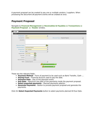 A payment proposal can be created to pay one or multiple vendors / suppliers. When
processing the document all payment events will be created at once.



Payment Proposal
Navigate to Financial Management || Receivables & Payables || Transactions ||
Payment Proposal || Header window.




These are the relevant fields:
    • Payment Method - Form of payment to be used such as Bank Transfer, Cash ...
    • Paying From - Financial Account used to pay the debt.
    • Payment Date - Day of the payment event.
    • Due Date - Maximum due date of the payments inside the payment proposal.
    • Select expected payments - Planned payments selector.
    • Generate Payments - Button to process payment proposal and generate the
       payments.

Click On Select Expected Payments button to select payments planned till Due Date.
 