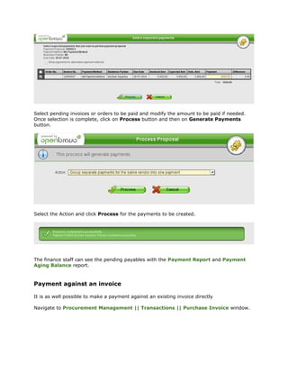 Select pending invoices or orders to be paid and modify the amount to be paid if needed.
Once selection is complete, click on Process button and then on Generate Payments
button.




Select the Action and click Process for the payments to be created.




The finance staff can see the pending payables with the Payment Report and Payment
Aging Balance report.


Payment against an invoice

It is as well possible to make a payment against an existing invoice directly

Navigate to Procurement Management || Transactions || Purchase Invoice window.
 