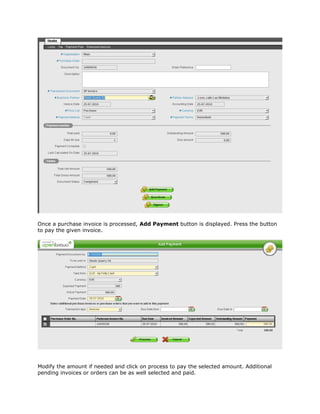 Once a purchase invoice is processed, Add Payment button is displayed. Press the button
to pay the given invoice.




Modify the amount if needed and click on process to pay the selected amount. Additional
pending invoices or orders can be as well selected and paid.
 