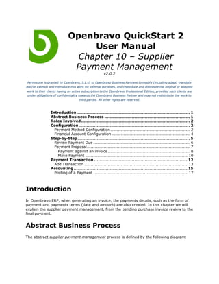 Openbravo QuickStart 2
                                  User Manual
                               Chapter 10 – Supplier
                              Payment Management
                                                      v2.0.2

 Permission is granted by Openbravo, S.L.U. to Openbravo Business Partners to modify (including adapt, translate
and/or extend) and reproduce this work for internal purposes, and reproduce and distribute the original or adapted
work to their clients having an active subscription to the Openbravo Professional Edition, provided such clients are
 under obligations of confidentiality towards the Openbravo Business Partner and may not redistribute the work to
                                       third parties. All other rights are reserved.



                 Introduction ....................................................................................... 1
                 Abstract Business Process .................................................................. 1
                 Roles Involved .................................................................................... 2
                 Configuration ...................................................................................... 2
                   Payment Method Configuration ............................................................. 2
                   Financial Account Configuration ............................................................ 4
                 Step-by-Step....................................................................................... 5
                   Review Payment Due .......................................................................... 6
                   Payment Proposal ............................................................................... 7
                     Payment against an invoice ............................................................... 8
                     Make Payment ............................................................................... 10
                 Payment Transaction ........................................................................ 12
                   Add Transaction ................................................................................ 13
                 Accounting ........................................................................................ 15
                   Posting of a Payment ......................................................................... 17



Introduction
In Openbravo ERP, when generating an invoice, the payments details, such as the form of
payment and payments terms (date and amount) are also created. In this chapter we will
explain the supplier payment management, from the pending purchase invoice review to the
final payment.


Abstract Business Process
The abstract supplier payment management process is defined by the following diagram:
 