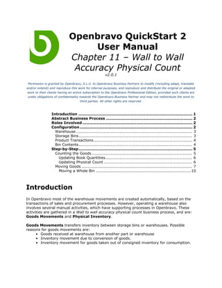 Openbravo QuickStart 2
                                   User Manual
                             Chapter 11 – Wall to Wall
                              Accuracy Physical Count
                                                       v2.0.1

 Permission is granted by Openbravo, S.L.U. to Openbravo Business Partners to modify (including adapt, translate
and/or extend) and reproduce this work for internal purposes, and reproduce and distribute the original or adapted
work to their clients having an active subscription to the Openbravo Professional Edition, provided such clients are
 under obligations of confidentiality towards the Openbravo Business Partner and may not redistribute the work to
                                       third parties. All other rights are reserved.



                 Introduction ....................................................................................... 1
                 Abstract Business Process .................................................................. 2
                 Roles Involved .................................................................................... 2
                 Configuration ...................................................................................... 2
                   Warehouse ........................................................................................ 3
                   Storage Bins ...................................................................................... 3
                   Product Transactions........................................................................... 4
                   Bin Contents ...................................................................................... 4
                 Step-by-Step....................................................................................... 5
                   Counting the Goods ............................................................................ 5
                     Updating Book Quantities.................................................................. 6
                     Updating Physical Count ................................................................... 6
                   Moving Goods .................................................................................... 7
                     Moving a Whole Bin ........................................................................ 10



Introduction
In Openbravo most of the warehouse movements are created automatically, based on the
transactions of sales and procurement processes. However, operating a warehouse also
involves several manual activities, which have supporting processes in Openbravo. These
activities are gathered in a Wall to wall accuracy physical count business process, and are:
Goods Movements and Physical Inventory.

Goods Movements transfers inventory between storage bins or warehouses. Possible
reasons for goods movements are:
     • Goods received at warehouse from another part or warehouse
     • Inventory movement due to conversion of goods.
     • Inventory movement for goods taken out of consigned inventory for consumption.
 