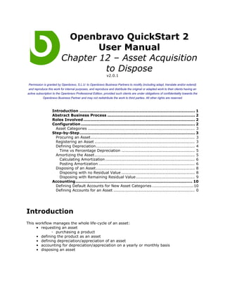 Openbravo QuickStart 2
                                  User Manual
                          Chapter 12 – Asset Acquisition
                                   to Dispose
                                                             v2.0.1

 Permission is granted by Openbravo, S.L.U. to Openbravo Business Partners to modify (including adapt, translate and/or extend)
 and reproduce this work for internal purposes, and reproduce and distribute the original or adapted work to their clients having an
active subscription to the Openbravo Professional Edition, provided such clients are under obligations of confidentiality towards the
            Openbravo Business Partner and may not redistribute the work to third parties. All other rights are reserved



                   Introduction ....................................................................................... 1
                   Abstract Business Process .................................................................. 2
                   Roles Involved .................................................................................... 2
                   Configuration ...................................................................................... 2
                     Asset Categories ................................................................................ 3
                   Step-by-Step....................................................................................... 3
                     Procuring an Asset.............................................................................. 3
                     Registering an Asset ........................................................................... 3
                     Defining Depreciation .......................................................................... 4
                       Time vs Percentage Depreciation ....................................................... 5
                     Amortizing the Asset ........................................................................... 5
                       Calculating Amortization ................................................................... 6
                       Posting Amortization ........................................................................ 6
                     Disposing of an Asset .......................................................................... 8
                       Disposing with no Residual Value ....................................................... 8
                       Disposing with Remaining Residual Value ............................................ 9
                   Accounting ........................................................................................ 10
                     Defining Default Accounts for New Asset Categories ...............................10
                     Defining Accounts for an Asset ............................................................. 0




Introduction
This workflow manages the whole life-cycle of an asset:
     • requesting an asset
             ◦ purchasing a product
     • defining the product as an asset
     • defining depreciation/appreciation of an asset
     • accounting for depreciation/appreciation on a yearly or monthly basis
     • disposing an asset
 