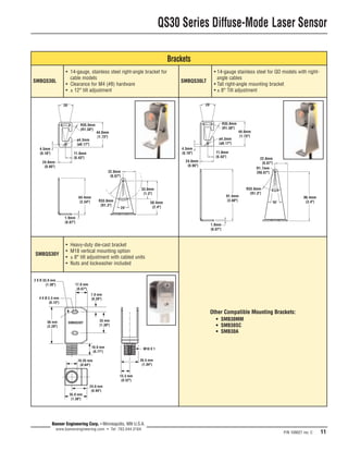 QS30 Series Diffuse-Mode Laser Sensor 
P/N 109027 rev. C 11 
SMBQS30L 
SMBQS30Y 
2 X R 33.0 mm 
(1.30") 
ø4.3mm 
[ø0.17"] 
Banner Engineering Corp. • Minneapolis, MN U.S.A. 
www.bannerengineering.com • Tel: 763.544.3164 
ø4.3mm 
[ø0.17"] 
Other Compatible Mounting Brackets: 
• SMB30MM 
• SMB30SC 
• SMB30A 
16.35 mm 
(0.64") 
24.0 mm 
(0.94") 
35.0 mm 
(1.38") 
13.3 mm 
(0.52") 
26.5 mm 
(1.04") 
18.0 mm 
(0.71") 
56 mm 
(2.20") 
7.0 mm 
(0.28") 
33 mm 
(1.30") 
17.0 mm 
(0.67") 
M18 X 1 
4 X Ø 3.3 mm 
(0.13") 
• 14-gauge, stainless steel right-angle bracket for 
cable models 
• Clearance for M4 (#8) hardware 
• ± 12° tilt adjustment 
• Heavy-duty die-cast bracket 
• M18 vertical mounting option 
• ± 8° tilt adjustment with cabled units 
• Nuts and lockwasher included 
SMBQS30LT 
• 14-gauge stainless steel for QD models with right-angle 
cables 
• Tall right-angle mounting bracket 
• ± 8° Tilt adjustment 
64.4mm 
[2.54"] 
1.9mm 
[0.07"] 
4.5mm 
[0.18"] 
24.0mm 
[0.95"] 
11.0mm 
[0.43"] 
44.0mm 
[1.73"] 
22.0mm 
[0.87"] 
24° 
R35.0mm 
[R1.38"] 
59.4mm 
[2.4"] 
R33.0mm 
[R1.3"] 
20° 
33.0mm 
[1.3"] 
4.5mm 
[0.18"] 
24.0mm 
[0.95"] 
11.0mm 
[0.43"] 
44.0mm 
[1.73"] 
R35.0mm 
[R1.38"] 
1.9mm 
[0.07"] 
22.0mm 
[0.87"] 
16° 
R1.7mm 
[R0.07"] 
R33.0mm 
[R1.3"] 
91.4mm 
[3.60"] 
86.4mm 
[3.4"] 
20° 
Brackets 
 