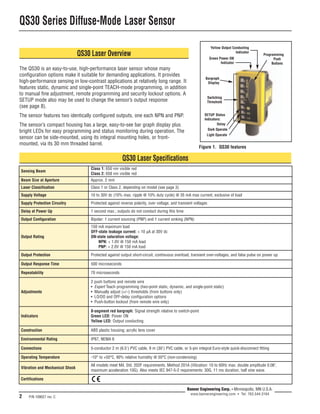 QS30 Series Diffuse-Mode Laser Sensor 
Delay at Power Up 1 second max.; outputs do not conduct during this time 
Output Configuration Bipolar: 1 current sourcing (PNP) and 1 current sinking (NPN) 
Output Rating 
Yellow Output Conducting 
Indicator 
Green Power ON 
Indicator 
Bargraph 
Display 
Switching 
Threshold 
Programming 
Output Protection Protected against output short-circuit, continuous overload, transient over-voltages, and false pulse on power up 
Repeatability 70 microseconds 
Environmental Rating IP67, NEMA 6 
2 P/N 109027 rev. C 
Banner Engineering Corp. • Minneapolis, MN U.S.A. 
www.bannerengineering.com • Tel: 763.544.3164 
QS30 Laser Overview 
The QS30 is an easy-to-use, high-performance laser sensor whose many 
configuration options make it suitable for demanding applications. It provides 
high-performance sensing in low-contrast applications at relatively long range. It 
features static, dynamic and single-point TEACH-mode programming, in addition 
to manual fine adjustment, remote programming and security lockout options. A 
SETUP mode also may be used to change the sensor’s output response 
(see page 8). 
The sensor features two identically configured outputs, one each NPN and PNP. 
The sensor’s compact housing has a large, easy-to-see bar graph display plus 
bright LEDs for easy programming and status monitoring during operation. The 
sensor can be side-mounted, using its integral mounting holes, or front-mounted, 
via its 30 mm threaded barrel. 
Figure 1. QS30 features 
QS30 Laser Specifications 
Sensing Beam Class 1: 650 nm visible red 
Class 2: 658 nm visible red 
Beam Size at Aperture Approx. 2 mm 
Laser Classification Class 1 or Class 2, depending on model (see page 3) 
Supply Voltage 10 to 30V dc (10% max. ripple @ 10% duty cycle) @ 35 mA max current, exclusive of load 
Supply Protection Circuitry Protected against reverse polarity, over voltage, and transient voltages 
Output Response Time 500 microseconds 
Indicators 
8-segment red bargraph: Signal strength relative to switch-point 
Green LED: Power ON 
Yellow LED: Output conducting 
Construction ABS plastic housing; acrylic lens cover 
Connections 
150 mA maximum load 
OFF-state leakage current: < 10 μA at 30V dc 
ON-state saturation voltage: 
NPN: < 1.0V @ 150 mA load 
PNP: < 2.0V @ 150 mA load 
Adjustments 
2 push buttons and remote wire 
• Expert Teach programming (two-point static, dynamic, and single-point static) 
• Manually adjust (+/–) thresholds (from buttons only) 
• LO/DO and OFF-delay configuration options 
• Push-button lockout (from remote wire only) 
5-conductor 2 m (6.5') PVC cable, 9 m (30') PVC cable, or 5-pin integral Euro-style quick-disconnect fitting 
Operating Temperature -10° to +50°C, 90% relative humidity @ 50°C (non-condensing) 
Vibration and Mechanical Shock All models meet Mil. Std. 202F requirements. Method 201A (Vibration: 10 to 60Hz max. double amplitude 0.06", 
maximum acceleration 10G). Also meets IEC 947-5-2 requirements: 30G, 11 ms duration, half sine wave. 
Push 
Buttons 
SETUP Status 
Indicators: 
Delay 
Dark Operate 
Light Operate 
Certifications 
 