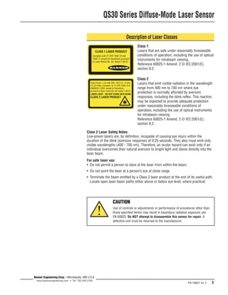 QS30 Series Diffuse-Mode Laser Sensor 
Description of Laser Classes 
Class 2 Laser Safety Notes: 
Low-power lasers are, by definition, incapable of causing eye injury within the 
duration of the blink (aversion response) of 0.25 seconds. They also must emit only 
visible wavelengths (400 - 700 nm). Therefore, an ocular hazard can exist only if an 
individual overcomes their natural aversion to bright light and stares directly into the 
laser beam. 
For safe laser use: 
• Do not permit a person to stare at the laser from within the beam. 
• Do not point the laser at a person’s eye at close range. 
• Terminate the beam emitted by a Class 2 laser product at the end of its useful path. 
Locate open laser beam paths either above or below eye level, where practical. 
P/N 109027 rev. C 3 
Banner Engineering Corp. • Minneapolis, MN U.S.A. 
www.bannerengineering.com • Tel: 763.544.3164 
CAUTION 
Use of controls or adjustments or performance of procedures other than 
those specified herein may result in hazardous radiation exposure; per 
EN 60825. Do NOT attempt to disassemble this sensor for repair. A 
defective unit must be returned to the manufacturer. 
! 
Class 1 
Lasers that are safe under reasonably foreseeable 
conditions of operation, including the use of optical 
instruments for intrabeam viewing. 
Reference 60825-1 Amend. 2 © IEC:2001(E), 
section 8.2. 
Class 2 
Lasers that emit visible radiation in the wavelength 
range from 400 nm to 700 nm where eye 
protection is normally afforded by aversion 
responses, including the blink reflex. This reaction 
may be expected to provide adequate protection 
under reasonably foreseeable conditions of 
operation, including the use of optical instruments 
for intrabeam viewing. 
Reference 60825-1 Amend. 2 © IEC:2001(E), 
section 8.2. 
 