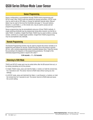 QS30 Series Diffuse-Mode Laser Sensor 
4 P/N 109027 rev. C 
Banner Engineering Corp. • Minneapolis, MN U.S.A. 
www.bannerengineering.com • Tel: 763.544.3164 
Sensor Programming 
Sensor configuration is accomplished through TEACH-mode programming and 
SETUP mode. After TEACH mode has defined the sensing parameters, SETUP mode 
may be used to add an OFF-delay or change the light/dark operate status. Manual 
Adjust may be used to fine-tune the thresholds (see page 7). Two push buttons, 
Dynamic (+) and Static (-), or the remote wire, may be used to access and set 
programming parameters. 
Sensor programming may be accomplished using any of three TEACH methods. A 
single switching threshold may be programmed using either dynamic (on-the-fly) or 
static TEACH. In addition, Single-Point Static TEACH may be used to define a sensing 
window, centered on a single taught condition. Single-Point TEACH programming 
may be accomplished only statically. 
Remote Programming 
The Remote Programming function may be used to program the sensor remotely or to 
disable the push buttons for security. Connect the gray wire of the sensor to ground 
(0V dc), with a remote programming switch connected between them. Pulse the remote 
line according to the diagrams in the programming procedures. The length of the 
individual programming pulses is equal to the value T: 
0.04 seconds ≤ T ≤ 0.8 seconds 
Returning to RUN Mode 
TEACH and SETUP modes each may be exited either after the 60-second time-out, or 
by exiting (cancelling out of) the process: 
• In Static TEACH mode, press and hold the Static (-) button (or hold the remote line) 
for 2 seconds to exit. The sensor returns to RUN mode without saving any new 
settings. 
• In SETUP mode, press and hold both the Static (-) and Dynamic (+) buttons (or hold 
the remote line) for 2 seconds to exit. The sensor returns to RUN mode and saves 
the current setting. 
 