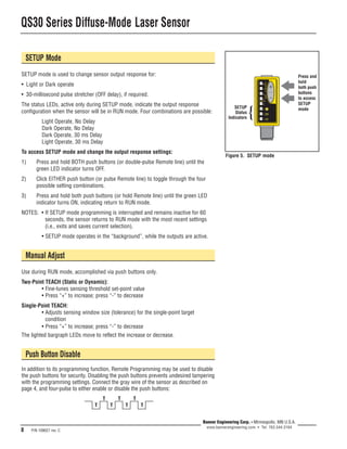 QS30 Series Diffuse-Mode Laser Sensor 
8 P/N 109027 rev. C 
SETUP 
Status 
Indicators 
Press and 
hold 
both push 
buttons 
to access 
SETUP 
mode { 
Banner Engineering Corp. • Minneapolis, MN U.S.A. 
www.bannerengineering.com • Tel: 763.544.3164 
SETUP Mode 
SETUP mode is used to change sensor output response for: 
• Light or Dark operate 
• 30-millisecond pulse stretcher (OFF delay), if required. 
The status LEDs, active only during SETUP mode, indicate the output response 
configuration when the sensor will be in RUN mode. Four combinations are possible: 
Light Operate, No Delay 
Dark Operate, No Delay 
Dark Operate, 30 ms Delay 
Light Operate, 30 ms Delay 
To access SETUP mode and change the output response settings: 
1) Press and hold BOTH push buttons (or double-pulse Remote line) until the 
green LED indicator turns OFF. 
2) Click EITHER push button (or pulse Remote line) to toggle through the four 
possible setting combinations. 
3) Press and hold both push buttons (or hold Remote line) until the green LED 
indicator turns ON, indicating return to RUN mode. 
NOTES: • If SETUP mode programming is interrupted and remains inactive for 60 
seconds, the sensor returns to RUN mode with the most recent settings 
(i.e., exits and saves current selection). 
• SETUP mode operates in the “background”, while the outputs are active. 
Manual Adjust 
Use during RUN mode, accomplished via push buttons only. 
Two-Point TEACH (Static or Dynamic): 
• Fine-tunes sensing threshold set-point value 
• Press “+” to increase; press “-” to decrease 
Single-Point TEACH: 
• Adjusts sensing window size (tolerance) for the single-point target 
condition 
• Press “+” to increase; press “-” to decrease 
The lighted bargraph LEDs move to reflect the increase or decrease. 
Push Button Disable 
In addition to its programming function, Remote Programming may be used to disable 
the push buttons for security. Disabling the push buttons prevents undesired tampering 
with the programming settings. Connect the gray wire of the sensor as described on 
page 4, and four-pulse to either enable or disable the push buttons: 
T T T 
T T 
T T 
Figure 5. SETUP mode 
 