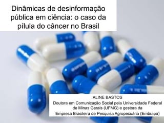 Dinâmicas de desinformação
pública em ciência: o caso da
pílula do câncer no Brasil
ALINE BASTOS
Doutora em Comunicação Social pela Universidade Federal
de Minas Gerais (UFMG) e gestora da
Empresa Brasileira de Pesquisa Agropecuária (Embrapa)
 