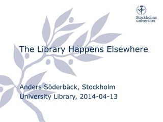 The Library Happens Elsewhere
Anders Söderbäck, Stockholm
University Library, 2014-04-13
 