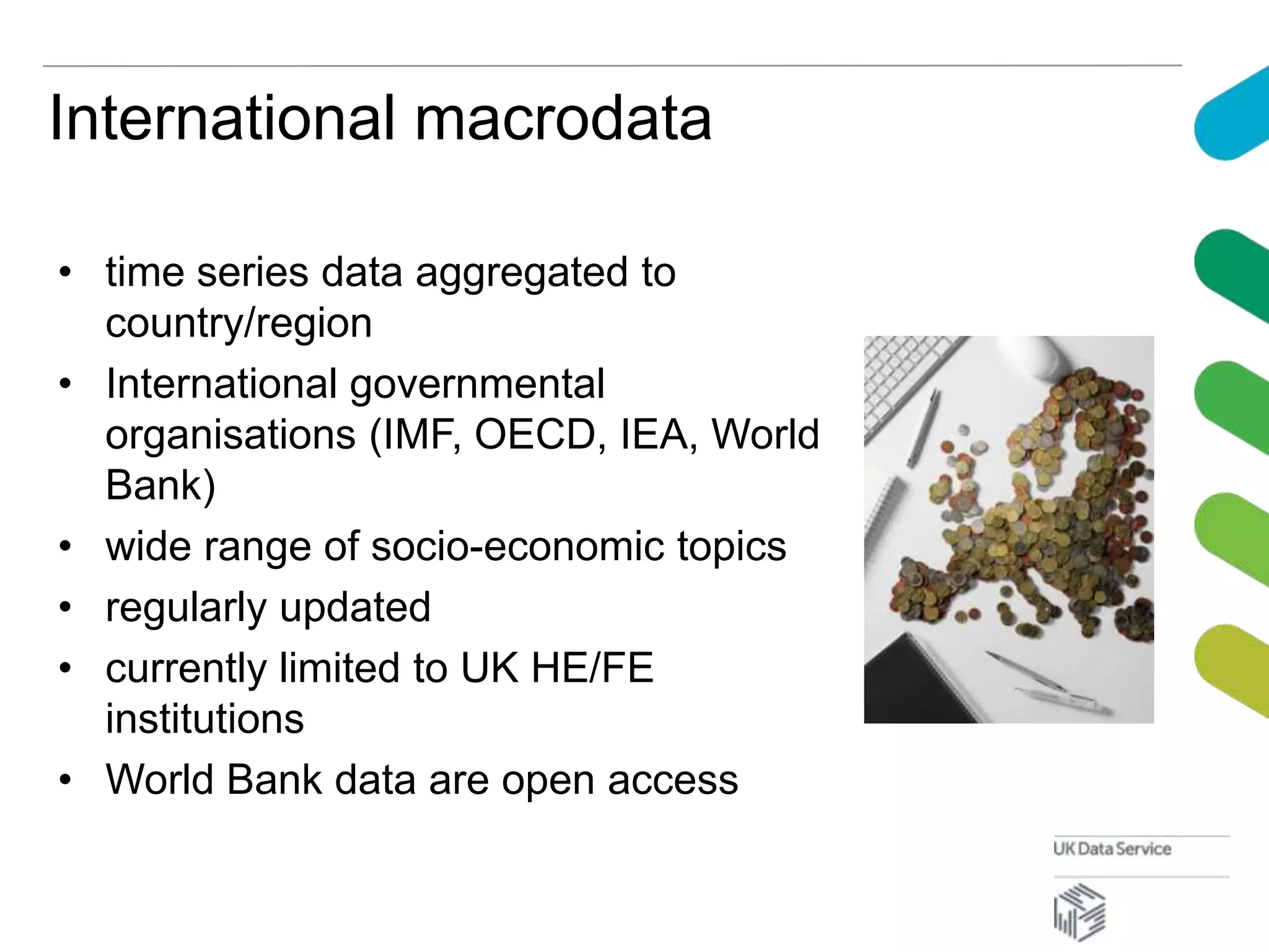 International macrodata
• time series data aggregated to
country/region
• International governmental
organisations (IMF, OECD, IEA, World
Bank)
• wide range of socio-economic topics
• regularly updated
• currently limited to UK HE/FE
institutions
• World Bank data are open access
 