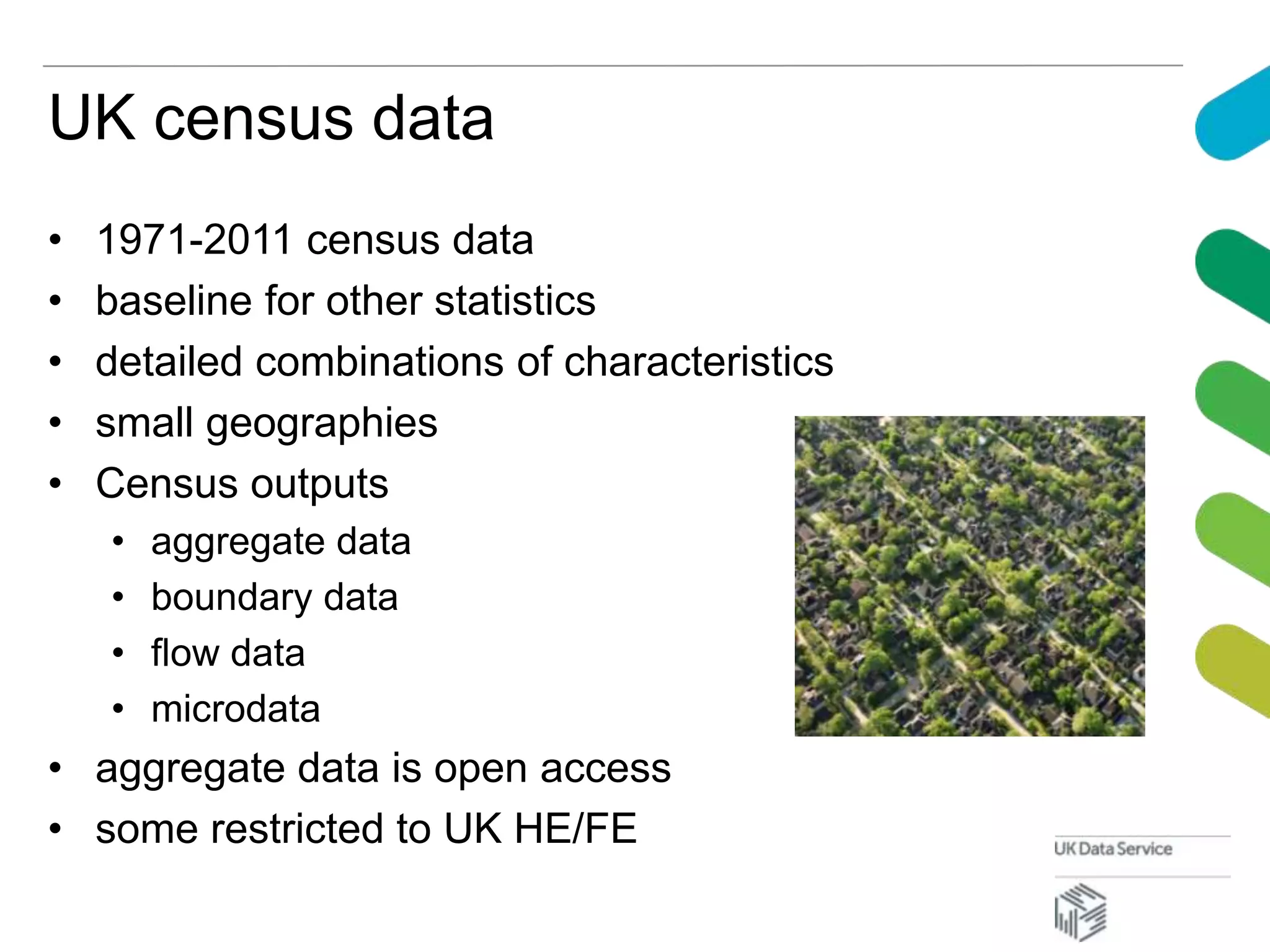 UK census data
• 1971-2011 census data
• baseline for other statistics
• detailed combinations of characteristics
• small geographies
• Census outputs
• aggregate data
• boundary data
• flow data
• microdata
• aggregate data is open access
• some restricted to UK HE/FE
 