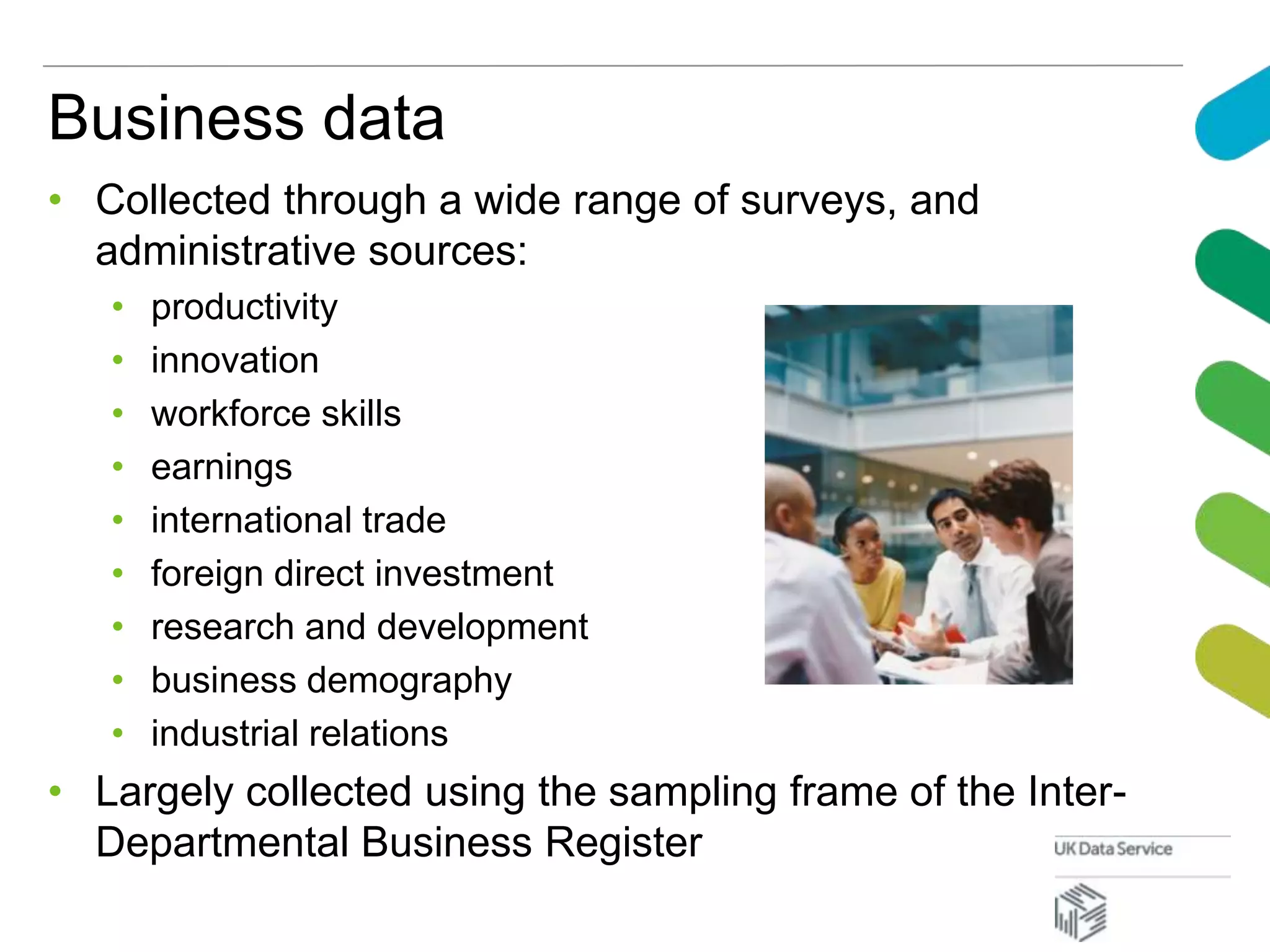 Business data
• Collected through a wide range of surveys, and
administrative sources:
• productivity
• innovation
• workforce skills
• earnings
• international trade
• foreign direct investment
• research and development
• business demography
• industrial relations
• Largely collected using the sampling frame of the Inter-
Departmental Business Register
 