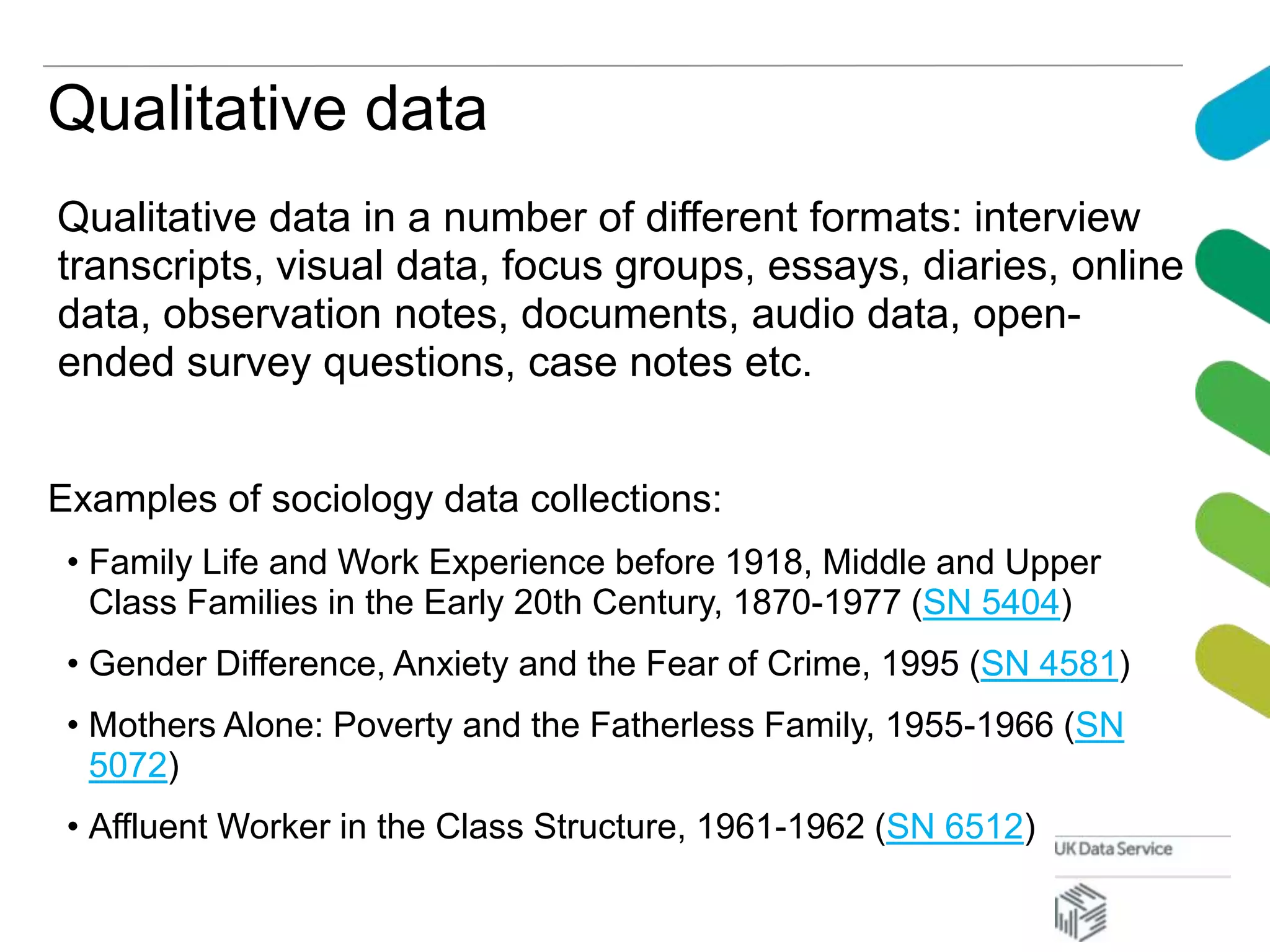 Qualitative data
Qualitative data in a number of different formats: interview
transcripts, visual data, focus groups, essays, diaries, online
data, observation notes, documents, audio data, open-
ended survey questions, case notes etc.
Examples of sociology data collections:
• Family Life and Work Experience before 1918, Middle and Upper
Class Families in the Early 20th Century, 1870-1977 (SN 5404)
• Gender Difference, Anxiety and the Fear of Crime, 1995 (SN 4581)
• Mothers Alone: Poverty and the Fatherless Family, 1955-1966 (SN
5072)
• Affluent Worker in the Class Structure, 1961-1962 (SN 6512)
 
