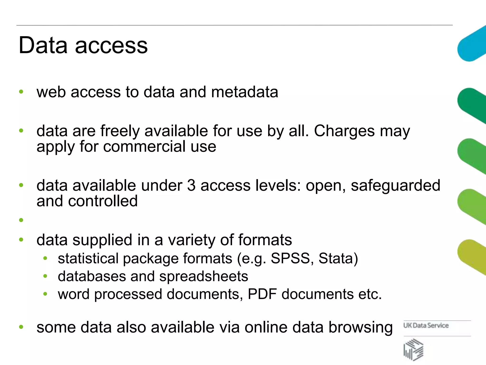 Data access
• web access to data and metadata
• data are freely available for use by all. Charges may
apply for commercial use
• data available under 3 access levels: open, safeguarded
and controlled
•
• data supplied in a variety of formats
• statistical package formats (e.g. SPSS, Stata)
• databases and spreadsheets
• word processed documents, PDF documents etc.
• some data also available via online data browsing
 